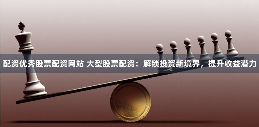 配资优秀股票配资网站 大型股票配资：解锁投资新境界，提升收益潜力