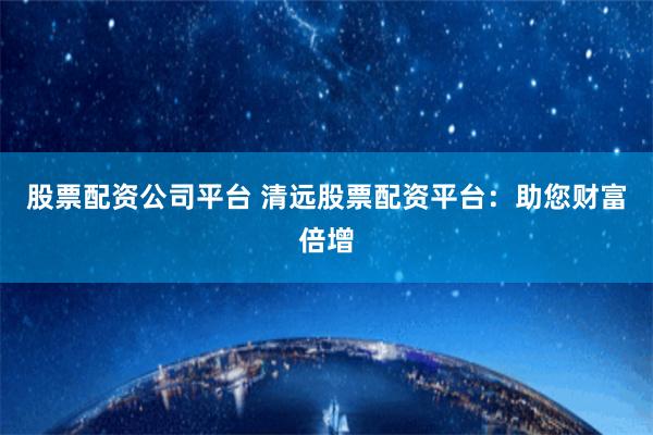 股票配资公司平台 清远股票配资平台：助您财富倍增