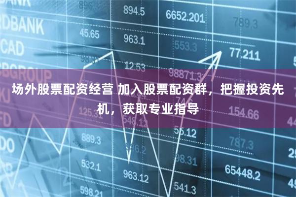 场外股票配资经营 加入股票配资群，把握投资先机，获取专业指导