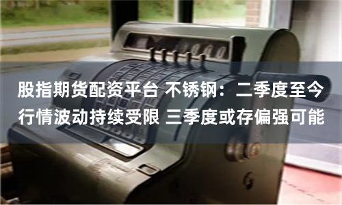 股指期货配资平台 不锈钢：二季度至今行情波动持续受限 三季度或存偏强可能