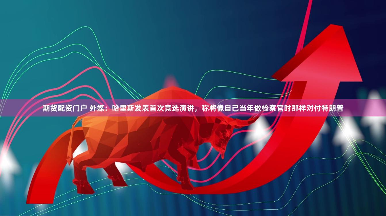 期货配资门户 外媒：哈里斯发表首次竞选演讲，称将像自己当年做检察官时那样对付特朗普