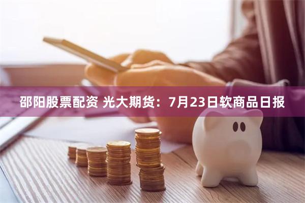 邵阳股票配资 光大期货：7月23日软商品日报