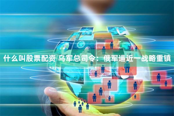 什么叫股票配资 乌军总司令：俄军逼近一战略重镇