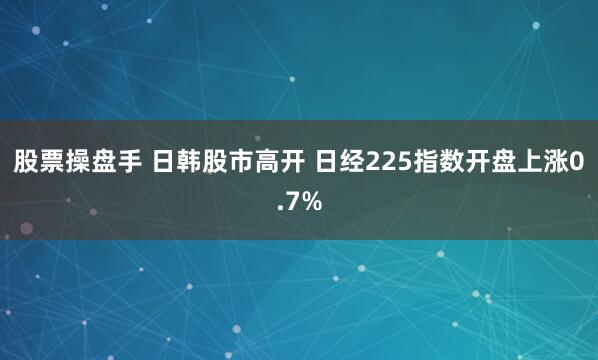 股票操盘手 日韩股市高开 日经225指数开盘上涨0.7%