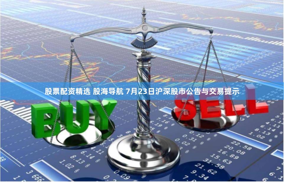 股票配资精选 股海导航 7月23日沪深股市公告与交易提示
