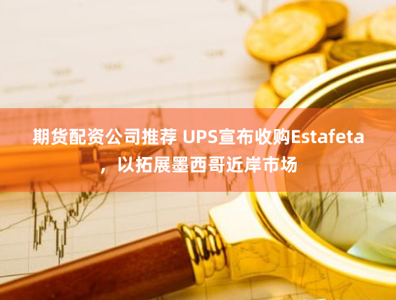 期货配资公司推荐 UPS宣布收购Estafeta，以拓展墨西哥近岸市场