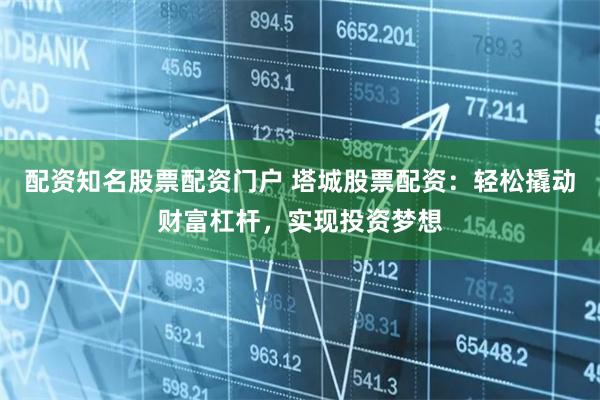 配资知名股票配资门户 塔城股票配资：轻松撬动财富杠杆，实现投资梦想