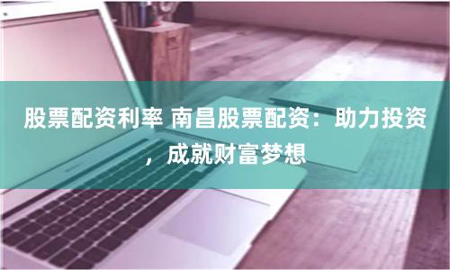 股票配资利率 南昌股票配资：助力投资，成就财富梦想