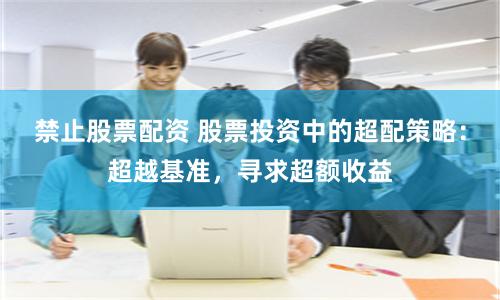 禁止股票配资 股票投资中的超配策略：超越基准，寻求超额收益