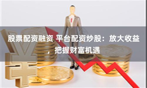 股票配资融资 平台配资炒股：放大收益，把握财富机遇