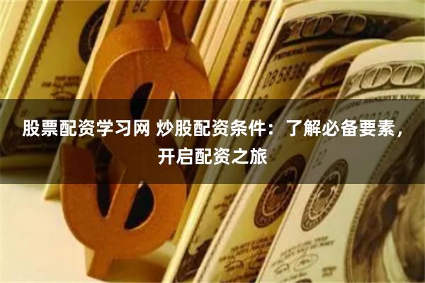 股票配资学习网 炒股配资条件：了解必备要素，开启配资之旅