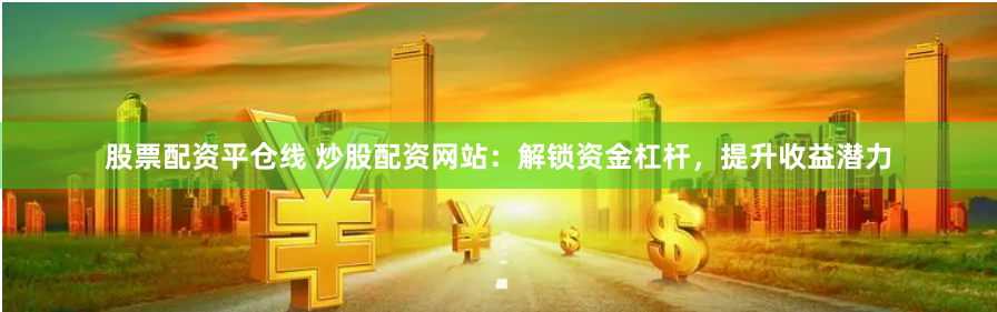 股票配资平仓线 炒股配资网站：解锁资金杠杆，提升收益潜力