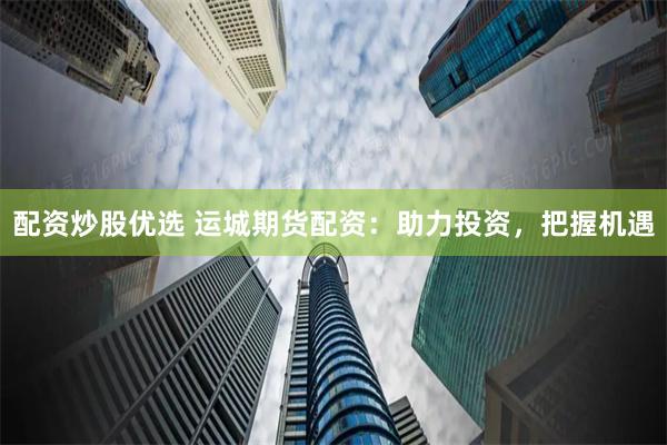 配资炒股优选 运城期货配资：助力投资，把握机遇