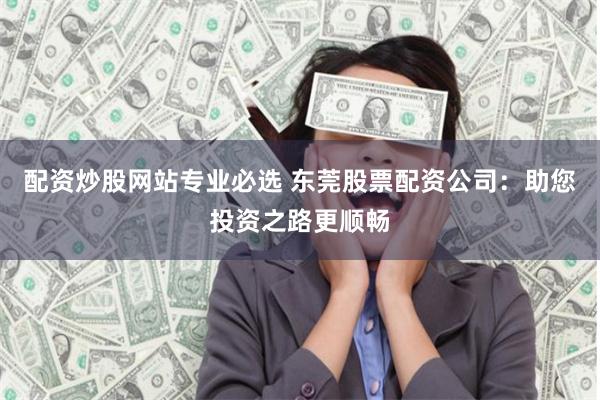 配资炒股网站专业必选 东莞股票配资公司：助您投资之路更顺畅