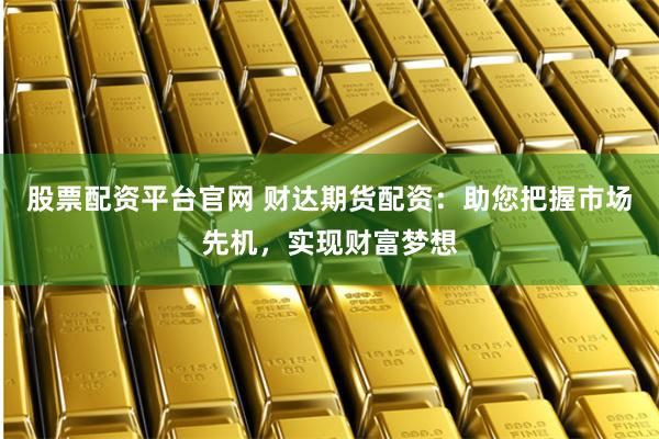 股票配资平台官网 财达期货配资：助您把握市场先机，实现财富梦想