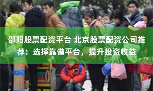 邵阳股票配资平台 北京股票配资公司推荐:选择靠谱平台,提升投资收益