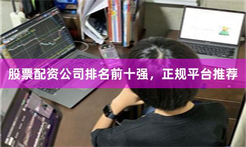 股票配资公司排名前十强，正规平台推荐